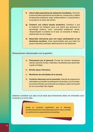 f)	

Inducir altas expectativas de realización (resultados). Transmitir
al personal altas expectativas de excelencia, consecución y calidad
de desarrollo profesional; exigir “profesionalismo” y comprometer a
la escuela en el centro del cambio.

g)	 Construir una cultura escolar productiva. Contribuir a que
la institución se configure como una cultura que promueve el
aprendizaje continuo, como “comunidad profesional” donde,
“desprivatizada” la práctica en el aula, se comparta el trabajo y
experiencias con los colegas.
h)	 Desarrollar estructuras para una mayor participación en las
decisiones escolares. Crear oportunidades para que todos los
grupos implicados participen efectivamente en las decisiones.

Dimensiones relacionadas con la gestión
a)	 Preocuparse por el personal. Proveer los recursos necesarios
(tiempo, personal, fondos, materiales y facilidades) para desarrollar
a gusto el trabajo.
b)	 Brindar apoyo instructivo.
c)	 Monitorear las actividades de la escuela.
d)	 Construir relaciones con la comunidad. Además de organizar las
actividades que faciliten la participación de familias y la comunidad,
es preciso entender que la escuela se configure y opere como parte
de una comunidad más integral.

Debemos considerar que cada una de estas doce dimensiones deben ser entendidas como
funciones y no como roles.

Existe un consenso significativo que el liderazgo
transformacional es el más adecuado para el nuevo contexto
de cambio de las organizaciones educativas.

6

 