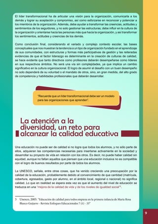 El líder transformacional ha de articular una visión para la organización, comunicarla a los
demás y lograr su aceptación y compromiso, así como esforzarse en reconocer y potenciar a
los miembros de la organización. Además, debe ayudar a transformar las creencias, actitudes y
sentimientos de los seguidores, y no solo gestionar las estructuras; debe influir en la cultura de
la organización y orientarse hacia las personas más que hacia la organización, y así transformar
los sentimientos, actitudes y creencias de los demás.
Como conclusión final, considerando el variado y complejo contexto escolar, las bases
conceptuales que nos muestran la tendencia a un tipo de organización fundado en el aprendizaje
de sus comunidades, con estructuras y formas más participativas de gestión y las reiteradas
evidencias de que el factor liderazgo es determinante en la creación de culturas de calidad,
se hace evidente que tanto directivos como profesores deberán desempeñarse como líderes
en sus respectivos ámbitos. No será una vía sin complejidades, ya que implica un cambio
significativo en la cultura organizacional. El logro de asumir el desafío con un buen desempeño
no solo dependerá de su voluntad o el mandato de otros, sino, en gran medida, del alto grado
de competencia y habilidades profesionales que deberán desarrollar.

“Recuerde que un líder transformacional debe ser un modelo
para las organizaciones que aprenden”.

La atención a la
diversidad, un reto para
alcanzar la calidad educativa
Una educación no puede ser de calidad si no logra que todos los alumnos, y no sólo parte de
ellos, adquieran las competencias necesarias para insertarse activamente en la sociedad y
desarrollar su proyecto de vida en relación con los otros. Es decir, no puede haber calidad sin
equidad, aunque no faltan aquellos que piensan que una educación inclusiva no es compatible
con el logro de buenos resultados por parte de todos los alumnos.
La UNESCO, señala, entre otras cosas, que ha venido creciendo una preocupación por la
calidad de la educación, probablemente debido al convencimiento de que cantidad (matrícula,
cobertura, egresados, gasto por alumno, en el ámbito local, regional o nacional) no significa
calidad. Lo que en realidad se espera esta vez es que el aumento del nivel de educación se
traduzca en una “mejora de la calidad de vida y de los niveles de igualdad social”5.

5	 Unesco, 2005. “Educación de calidad para todos empieza en la primera infancia de María Rosa
Blanco Guijarro - Revista Enfoques Educacionales 7 (1) - 33”

9

 