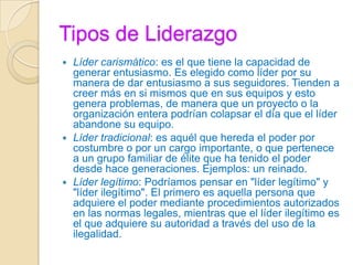 Tipos de Liderazgo
 Líder carismático: es el que tiene la capacidad de
generar entusiasmo. Es elegido como líder por su
manera de dar entusiasmo a sus seguidores. Tienden a
creer más en si mismos que en sus equipos y esto
genera problemas, de manera que un proyecto o la
organización entera podrían colapsar el día que el líder
abandone su equipo.
 Líder tradicional: es aquél que hereda el poder por
costumbre o por un cargo importante, o que pertenece
a un grupo familiar de élite que ha tenido el poder
desde hace generaciones. Ejemplos: un reinado.
 Líder legítimo: Podríamos pensar en "líder legítimo" y
"líder ilegítimo". El primero es aquella persona que
adquiere el poder mediante procedimientos autorizados
en las normas legales, mientras que el líder ilegítimo es
el que adquiere su autoridad a través del uso de la
ilegalidad.
 