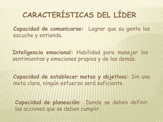 CARACTERÍSTICAS DEL LÍDER 
Capacidad de comunicarse: Lograr que su gente las 
escuche y entienda. 
Inteligencia emocional: Habilidad para manejar los 
sentimientos y emociones propios y de los demás. 
Capacidad de establecer metas y objetivos: Sin una 
meta clara, ningún esfuerzo será suficiente. 
Capacidad de planeación: Donde se deben definir 
las acciones que se deben cumplir. 
 