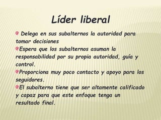 Líder liberal 
Delega en sus subalternos la autoridad para 
tomar decisiones 
Espera que los subalternos asuman la 
responsabilidad por su propia autoridad, guía y 
control. 
Proporciona muy poco contacto y apoyo para los 
seguidores. 
El subalterno tiene que ser altamente calificado 
y capaz para que este enfoque tenga un 
resultado final. 
