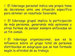  El liderazgo personal indica una propia toma 
de decisiones ante una situación específica 
para obtener un resultado favorable. 
 El liderazgo grupal implica la participación 
de más personas, generando más opiniones y 
otras formas de pensar siempre enfocadas en 
un fin común. 
 El liderazgo organizacional, que es la 
influencia sobre un grupo total de personas 
distribuidas en subgrupos que se han formado 
según la afinidad de su trabajo 
 