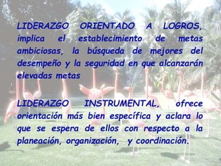 LIDERAZGO ORIENTADO A LOGROS, 
implica el establecimiento de metas 
ambiciosas, la búsqueda de mejores del 
desempeño y la seguridad en que alcanzarán 
elevadas metas 
LIDERAZGO INSTRUMENTAL, ofrece 
orientación más bien específica y aclara lo 
que se espera de ellos con respecto a la 
planeación, organización, y coordinación. 
 