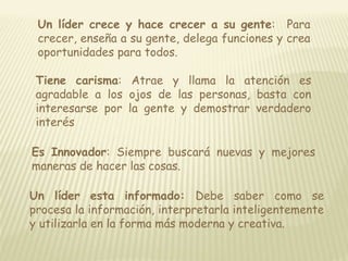 Un líder crece y hace crecer a su gente: Para 
crecer, enseña a su gente, delega funciones y crea 
oportunidades para todos. 
Tiene carisma: Atrae y llama la atención es 
agradable a los ojos de las personas, basta con 
interesarse por la gente y demostrar verdadero 
interés 
Es Innovador: Siempre buscará nuevas y mejores 
maneras de hacer las cosas. 
Un líder esta informado: Debe saber como se 
procesa la información, interpretarla inteligentemente 
y utilizarla en la forma más moderna y creativa. 
 