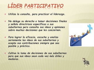 LÍDER PARTICIPATIVO 
Utiliza la consulta, para practicar el liderazgo. 
No delega su derecho a tomar decisiones finales 
y señala directrices específicas a sus 
subalternos pero consulta sus ideas y opiniones 
sobre muchas decisiones que les conciernen. 
Para lograr la eficacia, escucha y analiza 
seriamente las ideas de sus subalternos y 
acepta sus contribuciones siempre que sea 
posible y práctico. 
Cultiva la toma de decisiones de sus subalternos 
para que sus ideas sean cada vez más útiles y 
maduras. 
 