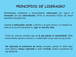 PRINCIPIOS DE LIDERAZGO 
Manténgase constante y sinceramente interesado por lograr el 
bienestar de sus subordinados. Evita la necesidad futura de tomar 
medidas disciplinarias. 
Cuando la indisciplina invade y afecta a un gran sector, el remedio no 
está en la acción disciplinaria, algo no marcha bien. 
Trate de conocer siempre que es lo que piensa el subordinado. Este 
conocimiento ayuda a conocer y comprender el por que de sus actos 
No reprenda en presencia de otros, excepto cuando la falta haya 
sido pública. Nunca reprenda si está irritado. Podría excederse en 
sus palabras. 
 