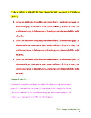 ayudan a definir la posición del líder y permiten que transcurra el proceso del 
liderazgo 
1. Entraña una distribución desigual del poder entre los líderes y los miembros del grupo. Los 
miembros del grupo no carecen de poder; pueden dar forma, y de hecho lo hacen, a las 
actividades del grupo de distintas maneras. Sin embargo, por regla general, el líder tendrá 
más poder. 
2. Entraña una distribución desigual del poder entre los líderes y los miembros del grupo. Los 
miembros del grupo no carecen de poder; pueden dar forma, y de hecho lo hacen, a las 
actividades del grupo de distintas maneras. Sin embargo, por regla general, el líder tendrá 
más poder. 
3. Entraña una distribución desigual del poder entre los líderes y los miembros del grupo. Los 
miembros del grupo no carecen de poder; pueden dar forma, y de hecho lo hacen, a las 
actividades del grupo de distintas maneras. Sin embargo, por regla general, el líder tendrá 
más poder. 
En segundo término: 
Entraña una distribución desigual del poder entre los líderes y los miembros 
del grupo. Los miembros del grupo no carecen de poder; pueden dar forma, 
y de hecho lo hacen, a las actividades del grupo de distintas maneras. Sin 
embargo, por regla general, el líder tendrá más poder. 
El Éxito es para todos ustedes 
4 
 