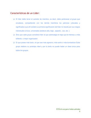 Características de un Líder: 
❏ El líder debe tener el carácter de miembro, es decir, debe pertenecer al grupo que 
encabeza, compartiendo con los demás miembros los patrones culturales y 
significados que ahí existen.La primera significación del líder no resulta por sus rasgos 
individuales únicos, universales (estatura alta, baja , aspecto , voz, etc. ). 
❏ Sino que cada grupo considera líder al que sobresalga en algo que le interesa, o más 
brillante, o mejor organizador. 
❏ El que posee más tacto, el que sea más agresivo, más santo o más bondadoso.Cada 
grupo elabora su prototipo ideal y por lo tanto no puede haber un ideal único para 
todos los grupos. 
El Éxito es para todos ustedes 
6 
 
