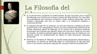 La Filosofía del
liderazgo En el pensamiento occidental los tradicionalistas de tipo autocrático dan al papel
del liderazgo una similitud con la figura romana del Pater familias. Por otra parte
otros pensadores más modernos se oponen a estos modelos patriarcales, con los
modelos matriarcales que dan un mayor valor a la orientación empática y
consensual del líder.
 A mediados del siglo XX, sin embargo, una serie de exámenes cualitativos de estos
estudios llevó a los investigadores a tener una visión radicalmente diferente de las
fuerzas impulsoras detrás de liderazgo. En la revisión de la literatura existente,
encontraron que mientras que algunos rasgos son comunes a través de una serie
de estudios, la evidencia general sugiere que las personas que son líderes en una
situación puede no necesariamente ser líderes en otras situaciones. (liderazgo
situacional).
 Mientras en Occidente el liderazgo se estudia desde perspectivas democráticas y
autocráticas, en Oriente se desarrolló según el confucionismo la idea del líder
como un ser erudito y benévolo, apoyado por una gran tradición de piedad filial.
 