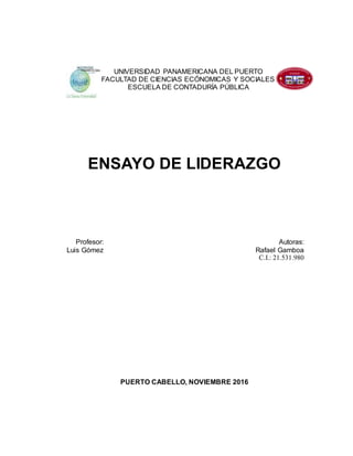 ENSAYO DE LIDERAZGO
Profesor: Autoras:
Luis Gómez Rafael Gamboa
C.I.: 21.531.980
PUERTO CABELLO, NOVIEMBRE 2016
UNIVERSIDAD PANAMERICANA DEL PUERTO
FACULTAD DE CIENCIAS ECÓNOMICAS Y SOCIALES
ESCUELA DE CONTADURÍA PÚBLICA
 