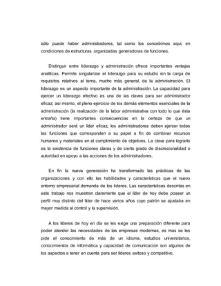 sólo puede haber administradores, tal como los concebimos aquí, en
condiciones de estructuras organizadas generadoras de funciones.
Distinguir entre liderazgo y administración ofrece importantes ventajas
analíticas. Permite singularizar el liderazgo para su estudio sin la carga de
requisitos relativos al tema, mucho más general, de la administración. El
liderazgo es un aspecto importante de la administración. La capacidad para
ejercer un liderazgo efectivo es una de las claves para ser administrador
eficaz; así mismo, el pleno ejercicio de los demás elementos esenciales de la
administración (la realización de la labor administrativa con todo lo que ésta
entraña) tiene importantes consecuencias en la certeza de que un
administrador será un líder eficaz, los administradores deben ejercer todas
las funciones que corresponden a su papel a fin de combinar recursos
humanos y materiales en el cumplimiento de objetivos. La clave para lograrlo
es la existencia de funciones claras y de cierto grado de discrecionalidad o
autoridad en apoyo a las acciones de los administradores.
En fin la nueva generación ha transformado las prácticas de las
organizaciones y con ello las habilidades y características que el nuevo
entorno empresarial demanda de los lideres. Las características descritas en
este trabajo nos muestran claramente que el líder de hoy debe poseer un
perfil muy distinto del líder de hace varios años cuyo patrón se ajustaba en
mayor medida al control y la supervisión.
A los líderes de hoy en día se les exige una preparación diferente para
poder atender las necesidades de las empresas modernas, es mas se les
pide el conocimiento de más de un idioma, estudios universitarios,
conocimientos de informática y capacidad de comunicación son algunos de
los aspectos a tener en cuenta para ser líderes exitoso y competitivo.
 