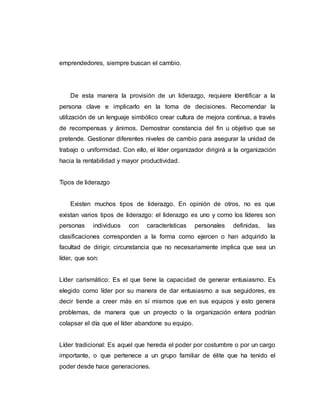 emprendedores, siempre buscan el cambio.
De esta manera la provisión de un liderazgo, requiere Identificar a la
persona clave e implicarlo en la toma de decisiones. Recomendar la
utilización de un lenguaje simbólico crear cultura de mejora continua, a través
de recompensas y ánimos. Demostrar constancia del fin u objetivo que se
pretende. Gestionar diferentes niveles de cambio para asegurar la unidad de
trabajo o uniformidad. Con ello, el líder organizador dirigirá a la organización
hacia la rentabilidad y mayor productividad.
Tipos de liderazgo
Existen muchos tipos de liderazgo. En opinión de otros, no es que
existan varios tipos de liderazgo: el liderazgo es uno y como los líderes son
personas individuos con características personales definidas, las
clasificaciones corresponden a la forma como ejercen o han adquirido la
facultad de dirigir, circunstancia que no necesariamente implica que sea un
líder, que son:
Líder carismático: Es el que tiene la capacidad de generar entusiasmo. Es
elegido como líder por su manera de dar entusiasmo a sus seguidores, es
decir tiende a creer más en sí mismos que en sus equipos y esto genera
problemas, de manera que un proyecto o la organización entera podrían
colapsar el día que el líder abandone su equipo.
Líder tradicional: Es aquel que hereda el poder por costumbre o por un cargo
importante, o que pertenece a un grupo familiar de élite que ha tenido el
poder desde hace generaciones.
 
