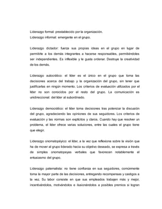 Liderazgo formal: prestablecido por la organización.
Liderazgo informal: emergente en el grupo.
Liderazgo dictador: fuerza sus propias ideas en el grupo en lugar de
permitirle a los demás integrantes a hacerse responsables, permitiéndoles
ser independientes. Es inflexible y le gusta ordenar. Destruye la creatividad
de los demás.
Liderazgo autocrático: el líder es el único en el grupo que toma las
decisiones acerca del trabajo y la organización del grupo, sin tener que
justificarlas en ningún momento. Los criterios de evaluación utilizados por el
líder no son conocidos por el resto del grupo. La comunicación es
unidireccional: del líder al subordinado.
Liderazgo democrático: el líder toma decisiones tras potenciar la discusión
del grupo, agradeciendo las opiniones de sus seguidores. Los criterios de
evaluación y las normas son explícitos y claros. Cuando hay que resolver un
problema, el líder ofrece varias soluciones, entre las cuales el grupo tiene
que elegir.
Liderazgo onomatopéyico: el líder, a la vez que reflexiona sobre la visión que
ha de mover al grupo liderado hacia su objetivo deseado, se expresa a través
de simples onomatopeyas verbales que favorecen notablemente el
entusiasmo del grupo.
Liderazgo paternalista: no tiene confianza en sus seguidores, comúnmente
toma la mayor parte de las decisiones, entregando recompensas y castigos a
la vez. Su labor consiste en que sus empleados trabajen más y mejor,
incentivándolos, motivándolos e ilusionándolos a posibles premios si logran
 