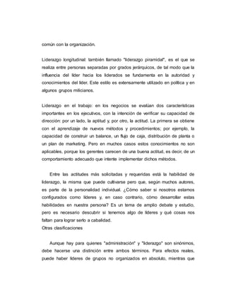 común con la organización.
Liderazgo longitudinal: también llamado "liderazgo piramidal", es el que se
realiza entre personas separadas por grados jerárquicos, de tal modo que la
influencia del líder hacia los liderados se fundamenta en la autoridad y
conocimientos del líder. Este estilo es extensamente utilizado en política y en
algunos grupos milicianos.
Liderazgo en el trabajo: en los negocios se evalúan dos características
importantes en los ejecutivos, con la intención de verificar su capacidad de
dirección: por un lado, la aptitud y, por otro, la actitud. La primera se obtiene
con el aprendizaje de nuevos métodos y procedimientos; por ejemplo, la
capacidad de construir un balance, un flujo de caja, distribución de planta o
un plan de marketing. Pero en muchos casos estos conocimientos no son
aplicables, porque los gerentes carecen de una buena actitud, es decir, de un
comportamiento adecuado que intente implementar dichos métodos.
Entre las actitudes más solicitadas y requeridas está la habilidad de
liderazgo, la misma que puede cultivarse pero que, según muchos autores,
es parte de la personalidad individual. ¿Cómo saber si nosotros estamos
configurados como líderes y, en caso contrario, cómo desarrollar estas
habilidades en nuestra persona? Es un tema de amplio debate y estudio,
pero es necesario descubrir si tenemos algo de líderes y qué cosas nos
faltan para lograr serlo a cabalidad.
Otras clasificaciones
Aunque hay para quienes "administración" y "liderazgo" son sinónimos,
debe hacerse una distinción entre ambos términos. Para efectos reales,
puede haber líderes de grupos no organizados en absoluto, mientras que
 