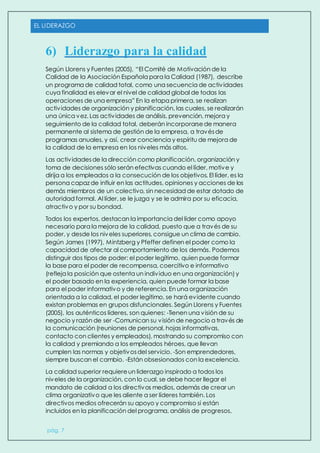 EL LIDERAZGO
pág. 7
6) Liderazgo para la calidad
Según Llorens y Fuentes (2005), “El Comité de Motivación de la
Calidad de la Asociación Española para la Calidad (1987), describe
un programa de calidad total, como una secuencia de actividades
cuya finalidad es elevar el nivel de calidad global de todas las
operaciones de una empresa” En la etapa primera, se realizan
actividades de organización y planificación, las cuales, se realizarán
una única vez. Las actividades de análisis, prevención, mejora y
seguimiento de la calidad total, deberán incorporarsede manera
permanente al sistema de gestión de la empresa, a travésde
programas anuales, y así, crear conciencia y espíritu de mejora de
la calidad de la empresa en los niveles más altos.
Las actividadesde la dirección como planificación, organización y
toma de decisiones sólo serán efectivas cuando el líder, motive y
dirija a los empleados a la consecución de los objetivos. El líder, es la
persona capaz de influir en las actitudes, opiniones y acciones de los
demás miembros de un colectivo, sin necesidad de estar dotado de
autoridad formal. Al líder, se le juzga y se le admira por su eficacia,
atractivo y por su bondad.
Todos los expertos, destacan la importancia del líder como apoyo
necesario para la mejora de la calidad, puesto que a través de su
poder, y desde los niveles superiores, consigue un clima de cambio.
Según James (1997), Mintzberg y Pfeffer definen el poder como la
capacidad de afectar al comportamiento de los demás. Podemos
distinguir dos tipos de poder: el poder legítimo, quien puede formar
la base para el poder de recompensa, coercitivo e informativo
(refleja la posición que ostenta un individuo en una organización) y
el poder basado en la experiencia, quien puede formar la base
para el poder informativo y de referencia. En una organización
orientada a la calidad, el poder legítimo, se hará evidente cuando
existan problemas en grupos disfuncionales. Según Llorens y Fuentes
(2005), los auténticos líderes, son quienes: -Tienen una visión de su
negocio y razón de ser -Comunican su visión de negocio a través de
la comunicación (reuniones de personal, hojas informativas,
contacto con clientes y empleados), mostrando su compromiso con
la calidad y premiando a los empleados héroes, que llevan
cumplen las normas y objetivosdel servicio. -Son emprendedores,
siempre buscan el cambio. -Están obsesionados con la excelencia.
La calidad superior requiereun liderazgo inspirado a todos los
niveles de la organización, con lo cual, se debe hacer llegar el
mandato de calidad a los directivos medios, además de crear un
clima organizativo que les aliente a ser líderes también. Los
directivos medios ofrecerán su apoyo y compromiso si están
incluidos en la planificación del programa, análisis de progresos,
 