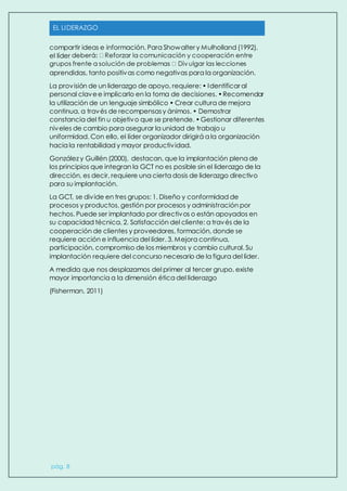 EL LIDERAZGO
pág. 8
compartir ideas e información. Para Showalter y Mulholland (1992),
el líder
aprendidas, tanto positivas como negativas para la organización.
La provisión de un liderazgo de apoyo, requiere: • Identificar al
personal clavee implicarlo en la toma de decisiones. •Recomendar
la utilización de un lenguaje simbólico • Crear cultura de mejora
continua, a través de recompensasy ánimos. • Demostrar
constancia del fin u objetivo que se pretende. •Gestionar diferentes
niveles de cambio para asegurar la unidad de trabajo u
uniformidad. Con ello, el líder organizador dirigirá a la organización
hacia la rentabilidad y mayor productividad.
González y Guillén (2000), destacan, que la implantación plena de
los principios que integran la GCT no es posible sin el liderazgo de la
dirección, es decir, requiere una cierta dosis de liderazgo directivo
para su implantación.
La GCT, se divide en tres grupos: 1. Diseño y conformidad de
procesos y productos, gestión por procesos y administración por
hechos. Puede ser implantado por directivos o están apoyados en
su capacidad técnica. 2. Satisfacción del cliente: a través de la
cooperación de clientes y proveedores, formación, donde se
requiere acción e influencia del líder. 3. Mejora contínua,
participación, compromiso de los miembros y cambio cultural. Su
implantación requiere del concurso necesario de la figura del líder.
A medida que nos desplazamos del primer al tercer grupo, existe
mayor importancia a la dimensión ética del liderazgo
(Fisherman, 2011)
 