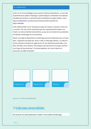 EL LIDERAZGO
pág. 3
Junto con el rol de prestigio que se asocia a líderes inspiradores, un uso más
superficial de la palabra "liderazgo" puede designar a entidades innovadoras,
aquellas que durante un período toman la delantera en algún ámbito, como
alguna corporación o producto que toma la primera posición en
algún mercado.
Arieu define al líder como "la persona capaz de inspirar y asociar a otros con
un sueño". Por eso es tan importante que las organizaciones tengan una
misión con alto contenido trascendente, ya que es una manera muy poderosa
de reforzar el liderazgo de sus directivos.
Existe una regla fundamental en el liderazgo que es la base para que un buen
líder, cualquiera que éste sea, lleve a cabo un liderazgo efectivo. La mayoría
de los autores la nombran la regla de oro en las relaciones personales, y es
fácil, sencilla y muy efectiva: "No pongas a las personas en tu lugar: ponte tú
en el lugar de las personas". En pocas palabras, así como trates a la
personas, así ellas te tratarán.
Ilustración 1:TIPPOS DE LIDERAZGO
1) Liderazgo desarrollador
De acuerdo con esta clasificación, existen varios estilos de liderazgo:
CARISMATICO TRADICIONAL LEGITIMO
 