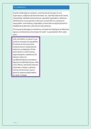 EL LIDERAZGO
pág. 7
Cuando el liderazgo es necesario, comúnmente por el cargo, en una
organización, hablamos de líderes formales. Así, este líder debe tener ciertas
capacidades: habilidad comunicacional, capacidad organizativa y eficiencia
administrativa, lo que equivale a decir que un buen líder es una persona
responsable, comunicativa y organizada; un buen líder es aquel que tiene la
habilidad de la Atención y Escucha en todo momento.
El concepto de liderazgo se transforma, vinculado con ideologías de diferentes
signos y orientaciones y el concepto de “poder” o capacidad de influir sobre
otros.
Líder carismático, es aquel a cuya
causa se entregan sus seguidores.
El carisma de los precursores
revolucionarios o conservadores
seducía a sus liderados. El líder
sabía dónde ir y cómo hacerlo,
exigía disciplina y obediencia. En
América Latina, los
caudillos/dictadores carismáticos,
algunos considerados héroes, otros
como villanos, marcan las historias
nacionales y locales, y generan
muchas prevenciones, pues la
gente se resigna al paternalismo
por temor al riesgo.
 