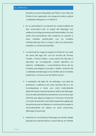 EL LIDERAZGO
pág. 6
filosóficas como la República de Platón o las Vidas de
Plutarco han explorado una pregunta básica: «¿Qué
cualidades distinguen a un líder?».3
 En el pensamiento occidental los tradicionalistas de
tipo autocrático dan al papel del liderazgo una
similitud conla figuraromana del Pater familias. Por otra
parte otros pensadores más modernos se oponen a
estos modelos patriarcales, con los modelos
matriarcales que dan un mayor valor a la orientación
empática y consensual del líder.
 La teoría de los rasgos se exploró a fondo en una serie
de obras del siglo XIX. con los escritos de Thomas
Carlyle y Francis Galton, cuyas obras han llevado a
décadas de investigación. Carlyle identifica los
talentos, habilidades y características físicas de los
hombres que llegaron al poder y Galton, examinó las
cualidades de liderazgo en las familias de los hombres
poderosos, concluyo que los líderes nacen.
 A mediados del siglo XX, sin embargo, una serie de
exámenes cualitativos de estos estudios llevó a los
investigadores a tener una visión radicalmente
diferente de las fuerzas impulsoras detrás de liderazgo.
En la revisióndela literaturaexistente,encontraronque
mientras que algunos rasgos son comunes a través de
una serie de estudios, la evidencia general sugiereque
las personas que son líderes en una situación puede no
necesariamente ser líderes en otras situaciones.
(liderazgo situacional)
 Mientras en Occidente el liderazgo se estudia desde
perspectivas democráticas y autocráticas, en Oriente
 
