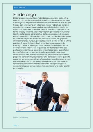 EL LIDERAZGO
pág. 1
El liderazgo
El liderazgo es el conjunto de habilidades gerenciales o directivas
que un individuo tiene para influir en la forma de ser de las personas
o en un grupo de personas determinado, haciendo que este equipo
trabaje con entusiasmo, en el logro de metas y objetivos. También
se entiende como la capacidad de tomar la iniciativa, gestionar,
convocar, promover, incentivar, motivar y evaluar un proyecto, de
forma eficaz y eficiente, sea éste personal, gerencial o institucional
(dentro del proceso administrativo de la organización). El liderazgo
entraña una distribución desigual del poder. Los miembros del grupo
no carecen de poder; dan forma a las actividades del grupo de
distintas maneras. Aunque, por regla general, el líder tendrá la última
palabra. El autor Richard L. Daft, en su libro La experiencia del
liderazgo, define el liderazgo como: La relación de influencia que
ocurre entre los líderesy sus seguidores, mediante la cual las dos
partes pretenden llegar a cambios y resultados reales que reflejen
los propósitos que comparten. Los elementos básicos de esta
definición son: líder, influencia, intención, responsabilidad, cambio,
propósito compartido y seguidores. Otro de los conceptosque está
ganando terreno en los últimos años es el de neuroliderazgo, el cual
hace referencia a una disciplina derivada de la neuroeconomía
que se apoya en conocimientos derivados de la psicología y la
neurociencia para formar mejores líderes y lograr una mejor gestión
empresarial.
Gráfico 1: el liderazgo
 