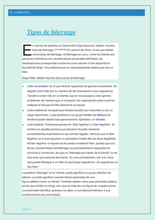 EL LIDERAZGO
pág. 2
Tipos de liderazgo
n opinión de expertos en Desarrollo Organizacional, existen muchos
tipos de liderazgo.[cita requerida] En opinión de otros, no es que existan
varios tipos de liderazgo: el liderazgo es uno y, como los líderes son
personas (individuos con características personales definidas), las
clasificaciones corresponden a la forma como ejercen o han adquirido la
facultad de dirigir, circunstancia que no necesariamente implica que sea un
líder.
Según Max Weber hay tres tipos puros de liderazgo:
 Líder carismático: es el que tiene la capacidad de generar entusiasmo. Es
elegido como líder por su manera de dar entusiasmo a sus seguidores.
Tienden a creer más en si mismos que en sus equipos y esto genera
problemas, de manera que un proyecto o la organización entera podrían
colapsar el día que el líder abandone su equipo.
 Líder tradicional: es aquél que hereda el poder por costumbre o por un
cargo importante, o que pertenece a un grupo familiar de éliteque ha
tenido el poder desde hace generaciones. Ejemplos: un reinado.
 Líder legítimo: Podríamos pensar en "líder legítimo" y "líder ilegítimo". El
primero es aquella persona que adquiere el poder mediante
procedimientos autorizados en las normas legales, mientras que el líder
ilegítimo es el que adquiere su autoridad a través del uso de la ilegalidad.
Al líder ilegítimo ni siquiera se le puede considerar líder, puesto que una
de las características del liderazgo es precisamente la capacidad de
convocar y convencer, así que un "liderazgo por medio de la fuerza" no es
otra cosa que carencia del mismo. Es una contradicción, por si lo único
que puede distinguir a un líder es que tenga seguidores: sin seguidores no
hay líder.1
La palabra "liderazgo" en sí misma puede significar un grupo colectivo de
líderes, o puede significar características especiales de una
figura célebre (como un héroe). También existen otros usos para esta palabra,
en los que el líder no dirige, sino que se trata de una figura de respeto (como
una autoridad científica, gracias a su labor, a sus descubrimientos, a sus
contribuciones a la comunidad).
E
 