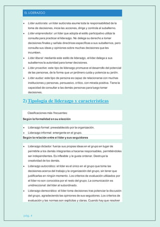 EL LIDERAZGO
pág. 4
 Líder autócrata: un líder autócrata asume toda la responsabilidad de la
toma de decisiones, inicia las acciones, dirige y controla al subalterno.
 Líder emprendedor: un líder que adopta el estilo participativo utiliza la
consulta para practicar el liderazgo. No delega su derecho a tomar
decisiones finales y señala directrices específicas a sus subalternos, pero
consulta sus ideas y opiniones sobre muchas decisiones que les
incumben.
 Líder liberal: mediante este estilo de liderazgo, el líder delega a sus
subalternos la autoridad para tomar decisiones.
 Líder proactivo: este tipo de liderazgo promueve el desarrollo del potencial
de las personas, de la forma que un jardinero cuida y potencia su jardín.
 Líder audaz: este tipo de persona es capaz de relacionarse con muchas
instituciones y personas, persuasivo, crítico, con mirada positiva. Tiene la
capacidad de consultar a las demás personas para luego tomar
decisiones.
2) Tipología de liderazgo y características
Clasificaciones más frecuentes:
Según la formalidad en su elección
 Liderazgo formal: preestablecido por la organización.
 Liderazgo informal: emergente en el grupo.
Según la relación entre el líder y sus seguidores
 Liderazgo dictador: fuerza sus propias ideas en el grupo en lugar de
permitirle a los demás integrantes a hacerse responsables, permitiéndoles
ser independientes. Es inflexible y le gusta ordenar. Destruye la
creatividad de los demás.
 Liderazgo autocrático: el líder es el único en el grupo que toma las
decisiones acerca del trabajo y la organización del grupo, sin tener que
justificarlas en ningún momento. Los criterios de evaluación utilizados por
el líder no son conocidos por el resto del grupo. La comunicación es
unidireccional: del líder al subordinado.
 Liderazgo democrático: el líder toma decisiones tras potenciar la discusión
del grupo, agradeciendo las opiniones de sus seguidores. Los criterios de
evaluación y las normas son explícitas y claras. Cuando hay que resolver
 