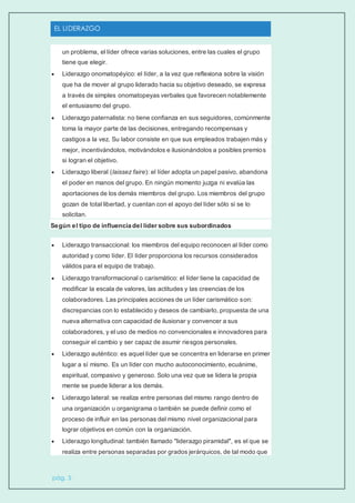 EL LIDERAZGO
pág. 5
un problema, el líder ofrece varias soluciones, entre las cuales el grupo
tiene que elegir.
 Liderazgo onomatopéyico: el líder, a la vez que reflexiona sobre la visión
que ha de mover al grupo liderado hacia su objetivo deseado, se expresa
a través de simples onomatopeyas verbales que favorecen notablemente
el entusiasmo del grupo.
 Liderazgo paternalista: no tiene confianza en sus seguidores, comúnmente
toma la mayor parte de las decisiones, entregando recompensas y
castigos a la vez. Su labor consiste en que sus empleados trabajen más y
mejor, incentivándolos, motivándolos e ilusionándolos a posibles premios
si logran el objetivo.
 Liderazgo liberal (laissez faire): el líder adopta un papel pasivo, abandona
el poder en manos del grupo. En ningún momento juzga ni evalúa las
aportaciones de los demás miembros del grupo. Los miembros del grupo
gozan de total libertad, y cuentan con el apoyo del líder sólo si se lo
solicitan.
Según el tipo de influencia del líder sobre sus subordinados
 Liderazgo transaccional: los miembros del equipo reconocen al líder como
autoridad y como líder. El líder proporciona los recursos considerados
válidos para el equipo de trabajo.
 Liderazgo transformacional o carismático: el líder tiene la capacidad de
modificar la escala de valores, las actitudes y las creencias de los
colaboradores. Las principales acciones de un líder carismático son:
discrepancias con lo establecido y deseos de cambiarlo, propuesta de una
nueva alternativa con capacidad de ilusionar y convencer a sus
colaboradores, y el uso de medios no convencionales e innovadores para
conseguir el cambio y ser capaz de asumir riesgos personales.
 Liderazgo auténtico: es aquel líder que se concentra en liderarse en primer
lugar a sí mismo. Es un líder con mucho autoconocimiento, ecuánime,
espiritual, compasivo y generoso. Solo una vez que se lidera la propia
mente se puede liderar a los demás.
 Liderazgo lateral: se realiza entre personas del mismo rango dentro de
una organización u organigrama o también se puede definir como el
proceso de influir en las personas del mismo nivel organizacional para
lograr objetivos en común con la organización.
 Liderazgo longitudinal: también llamado "liderazgo piramidal", es el que se
realiza entre personas separadas por grados jerárquicos, de tal modo que
 