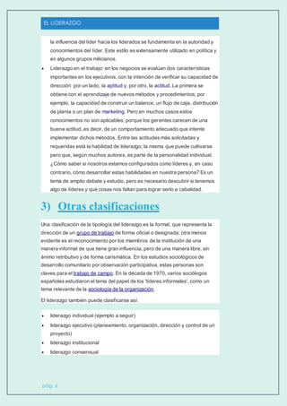 EL LIDERAZGO
pág. 6
la influencia del líder hacia los liderados se fundamenta en la autoridad y
conocimientos del líder. Este estilo es extensamente utilizado en política y
en algunos grupos milicianos.
 Liderazgo en el trabajo: en los negocios se evalúan dos características
importantes en los ejecutivos, con la intención de verificar su capacidad de
dirección: por un lado, la aptitud y, por otro, la actitud. La primera se
obtiene con el aprendizaje de nuevos métodos y procedimientos; por
ejemplo, la capacidad de construir un balance, un flujo de caja, distribución
de planta o un plan de marketing. Pero en muchos casos estos
conocimientos no son aplicables, porque los gerentes carecen de una
buena actitud, es decir, de un comportamiento adecuado que intente
implementar dichos métodos. Entre las actitudes más solicitadas y
requeridas está la habilidad de liderazgo, la misma que puede cultivarse
pero que, según muchos autores, es parte de la personalidad individual.
¿Cómo saber si nosotros estamos configurados como líderes y, en caso
contrario, cómo desarrollar estas habilidades en nuestra persona? Es un
tema de amplio debate y estudio, pero es necesario descubrir si tenemos
algo de líderes y qué cosas nos faltan para lograr serlo a cabalidad.
3) Otras clasificaciones
Una clasificación de la tipología del liderazgo es la formal, que representa la
dirección de un grupo de trabajo de forma oficial o designada; otra menos
evidente es el reconocimiento por los miembros de la institución de una
manera informal de que tiene gran influencia, pero de una manera libre, sin
ánimo retributivo y de forma carismática. En los estudios sociológicos de
desarrollo comunitario por observación participativa, estas personas son
claves para el trabajo de campo. En la década de 1970, varios sociólogos
españoles estudiaron el tema del papel de los 'líderes informales', como un
tema relevante de la sociología de la organización.
El liderazgo también puede clasificarse así:
 liderazgo individual (ejemplo a seguir)
 liderazgo ejecutivo (planeamiento, organización, dirección y control de un
proyecto)
 liderazgo institucional
 liderazgo consensual
 