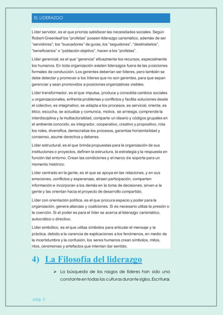 EL LIDERAZGO
pág. 5
Líder servidor, es el que prioriza satisfacer las necesidades sociales. Según
Robert Greenleaf los “profetas” poseen liderazgo carismático, además de ser
“servidores”; los “buscadores” de guías, los “seguidores”, “destinatarios”,
“beneficiarios” o “población objetivo”, hacen a los “profetas”.
Líder gerencial, es el que “gerencia” eficazmente los recursos, especialmente
los humanos. En toda organización existen liderazgos fuera de las posiciones
formales de conducción. Los gerentes deberían ser líderes, pero también se
debe detectar y promover a los líderes que no son gerentes, para que sepan
gerenciar y sean promovidos a posiciones organizativas visibles.
Líder transformador, es el que impulsa, produce y consolida cambios sociales
u organizacionales, enfrenta problemas y conflictos y facilita soluciones desde
el colectivo, es imaginativo, se adapta a los procesos, es servicial, orienta, es
ético, escucha, se actualiza y comunica, motiva, se arriesga, comprende la
interdisciplina y la multiactoralidad, comparte un ideario y códigos grupales en
el ambiente conocido, es integrador, cooperativo, creativo y propositivo, rota
los roles, diversifica, democratiza los procesos, garantiza horizontalidad y
consenso, asume derechos y deberes.
Líder estructural, es el que brinda propuestas para la organización de sus
instituciones o proyectos, definen la estructura, la estrategia y la respuesta en
función del entorno. Crean las condiciones y el marco de soporte para un
momento histórico.
Líder centrado en la gente, es el que se apoya en las relaciones, y en sus
emociones, conflictos y esperanzas, atraen participación, comparten
información e incorporan a los demás en la toma de decisiones, sirven a la
gente y las orientan hacia el proyecto de desarrollo compartido.
Líder con orientación política, es el que procura espacio y poder para la
organización, genera alianzas y coaliciones. Si es necesario utiliza la presión o
la coerción. Si el poder es para el líder se acerca al liderazgo carismático,
autocrático o directivo.
Líder simbólico, es el que utiliza símbolos para articular el mensaje y la
práctica, debido a la carencia de explicaciones a los fenómenos, en medio de
la incertidumbre y la confusión, los seres humanos crean símbolos, mitos,
ritos, ceremonias y artefactos que intentan dar sentido.
4) La Filosofía del liderazgo
 La búsqueda de los rasgos de líderes han sido una
constanteentodas las culturasdurantesiglos.Escrituras
 