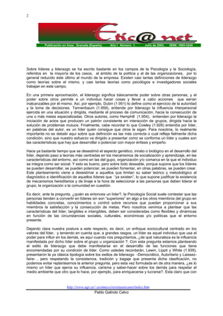 Publicación en línea. Granada (España). Año I Número 1. Julio de 2003. ISSN: 1695-324X
http://www.ugr.es/~sevimeco/revistaeticanet/index.htm
Pablo Galindo Calvo
2
Sobre líderes y liderazgo se ha escrito bastante en los campos de la Psicología y la Sociología,
referidos en la mayoría de los casos, al ámbito de la política y al de las organizaciones, por lo
general reducido éste último al mundo de la empresa. Existen casi tantas definiciones de liderazgo
como teorías sobre el mismo, y casi tantas teorías como psicólogos e investigadores sociales
trabajan en este campo.
En una primera aproximación, el liderazgo significa básicamente poder sobre otras personas, y el
poder sobre otros permite a un individuo hacer cosas y llevar a cabo acciones que serían
inalcanzables por él mismo. Así, por ejemplo, Dubin (1.951) lo define como el ejercicio de la autoridad
y la toma de decisiones. Tannenbaum (1.959), entiende por liderazgo la influencia interpersonal
ejercida en una situación y dirigida, mediante el proceso de comunicación, hacia la consecución de
una o más metas especializadas. Otros autores, como Hemphill (1.954), entienden por liderazgo la
iniciación de actos que producen un patrón consistente en interacción de grupos, dirigida hacia la
solución de problemas mutuos. Finalmente, cabe recordar lo que Cowley (1.928) entendía por líder,
en palabras del autor, es un líder quién consigue que otros le sigan. Para nosotros, lo realmente
importante no es debatir aquí sobre que definición es las más correcta o cual refleja fielmente dicha
condición, sino que nuestro esfuerzo va dirigido a presentar como se conforma un líder y cuales son
las características que hay que desarrollar o potenciar con mayor énfasis y empeño.
Hace ya bastante tiempo que se desestimó el aspecto genético, innato o biológico en el desarrollo del
líder, dejando paso a teorías más centradas en los mecanismos de socialización y aprendizaje, en las
características del entorno, así como en las del gupo, organización y/o comarca en la que el individuo
se integra como ser social. Y esto es bueno, pero sobre todo deseable, porque supone que los líderes
se pueden desarrollar, se pueden potenciar, se pueden fomentar, en otras palabras, se pueden crear.
Este planteamiento viene a desestimar a aquellos que limitan su saber teórico y metodológico al
diagnóstico e identificación de aquellos líderes que “ya existen”, lo que supone justificar la existencia
de mecanismos hereditarios y de linaje a la hora de seleccionar a las personas que deben liderar el
grupo, la organización o la comunidad en cuestión.
Es decir, ante la pregunta, ¿quién es entonces un líder?, la Psicología Social suele contestar que las
personas tienden a convertir en líderes sin son “superiores” en algo a los otros miembros del grupo en
habilidades concretas, conocimientos o control sobre recursos que puedan proporcionar a sus
miembros la satisfacción y la consecución de metas. Pero nosotros venimos a plantear que las
características del líder, tangibles e intangibles, deben ser consideradas como flexibles y dinámicas
en función de las circunstancias sociales, culturales, económicas y/o políticas que el entorno
presente.
Dejando clara nuestra postura a este respecto, es decir, un enfoque sociocultural centrado en los
valores del líder, y teniendo en cuenta que, a grandes rasgos, un líder es aquel individuo que usa el
poder para influir en los demás, es aquí cuando nos preguntamos, ¿de qué naturaleza es la influencia
manifestada por dicho líder sobre el grupo u organización ?. Con esta pregunta estamos planteando
el estilo de liderazgo que debe manifestarse en el desarrolllo de las funciones que tiene
encomendadas por su condición de líder. Como ustedes recordarán, Lewin, Lippit y White (1.939),
presentaron la ya clásica tipología sobre los estilos de liderazgo -Democrático, Autoritario y Laissez-
faire- , pero respetando la consistencia, tradición y bagaje que presenta dicha clasificación, no
podemos evitar replantearnos la anterior pregunta, pero esta vez formulada en de otra manera, ¿es lo
mismo un líder que ejerce su influencia, carisma y saber-hacer sobre los demás para respetar el
medio ambiente que otro que lo hace, por ejemplo, para enriquecerse y lucrarse?. Esta claro que con
 
