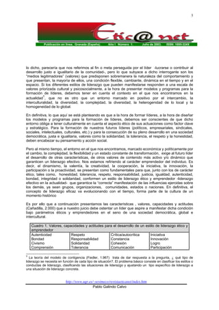 Publicación en línea. Granada (España). Año I Número 1. Julio de 2003. ISSN: 1695-324X
http://www.ugr.es/~sevimeco/revistaeticanet/index.htm
Pablo Galindo Calvo
3
lo dicho, parecería que nos referimos al fin o meta perseguida por el líder -lucrarse o contribuir al
desarrollo justo e igualitario de la comunidad-, pero lo que subyace a dicho interrogante son los
“medios legitimadores” (valores) que predisponen sobremanera la naturaleza del comportamiento y
que presentan, la mayoría de ellos, una condición flexible, cambiante, dinámica en el tiempo y en el
espacio. Si los diferentes estilos de liderazgo que pueden manifestarse responden a una escala de
valores priorizada cultural y psicosocialmente, a la hora de presentar modelos y programas para la
formación de líderes, debemos tener en cuenta el contexto en el que nos encontramos en la
actualidad
1
, que no es otro que un entorno marcado en positivo por el intercambio, la
interculturalidad, la diversidad, la complejidad, la diversidad, la heterogenidad de lo local y la
homogeneidad de lo global.
En definitiva, lo que aquí se está planteando es que a la hora de formar líderes, a la hora de diseñar
los modelos y programas para la formación de líderes, debemos ser conscientes de que dicho
entorno obliga a tener culturalmente en cuenta el aspecto ético de sus actuaciones como factor clave
y estratégico. Para la formación de nuestros futuros líderes (políticos, empresariales, sindicales,
sociales, intelectuales, culturales, etc.) y para la consecución de su pleno desarrollo en una sociedad
democrática, justa e igualitaria, valores como la solidaridad, la tolerancia, el respeto y la honestidad,
deben encabezar su pensamiento y acción social.
Pero al mismo tiempo, el entorno en el que nos encontramos, marcado económica y políticamente por
el cambio, la complejidad, la flexibilidad y un estado constante de transformación, exige al futuro líder
el desarrollo de otras características, de otros valores de contenido más activo y/o dinámico que
garanticen un liderazgo efectivo. Nos estamos refiriendo al carácter emprendedor del individuo. Es
decir, el dinamismo, la valentía, la creatividad, la cooperación, la iniciativa, la innovación, la
participación o la proactividad, se presentan como fundamentales para que, junto con los de carácter
ético, tales como, honestidad, tolerancia, respeto, responsabilidad, justicia, igualdad, autenticidad,
bondad, integridad o solidaridad, conformen un estilo de liderazgo ético y emprendedor -liderazgo
efectivo en la actualidad- que garantice la “correcta” manifestación de las influencias ejercidas sobre
los demás, ya sean grupos, organizaciones, comunidades, estados o naciones. En definitiva, el
concepto de liderazgo eficaz va evolucionando con el tiempo, forma parte de la cultura de un
momento histórico
Es por ello que a continuación presentamos las características , valores, capacidades y actitudes
(Cañadilla, 2.000) que a nuestro juicio debe ostentar un líder que aspire a manifestar dicha condición
bajo parámetros éticos y emprendedores en el seno de una sociedad democrática, global e
intercultural.
Cuadro 1. Valores, capacidades y actitudes para el desarrollo de un estilo de liderazgo ético y
emprendedor
Autenticidad
Bondad
Civismo
Comprensión
Respeto
Responsabilidad
Solidaridad
Tolerancia
Crítica/autocrítica
Constancia
Cohesión
Comunicación
Iniciativa
Innovación
Logro
Participación
1
La teoría del modelo de contigencia (Fiedler, 1.967) trata de dar respuesta a la pregunta, ¿ qué tipo de
liderazgo se necesita en función de cada tipo de situación?. El problema básico consiste en clasificar los estilos o
conductas de liderazgo, clasificando las situaciones de liderazgo y ajustando un tipo específico de liderazgo a
una situación de liderazgo concreta.
 