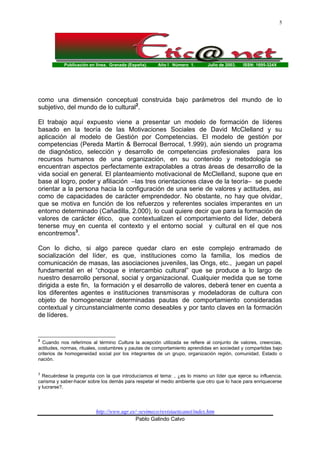 Publicación en línea. Granada (España). Año I Número 1. Julio de 2003. ISSN: 1695-324X
http://www.ugr.es/~sevimeco/revistaeticanet/index.htm
Pablo Galindo Calvo
5
como una dimensión conceptual construida bajo parámetros del mundo de lo
subjetivo, del mundo de lo cultural2
.
El trabajo aquí expuesto viene a presentar un modelo de formación de líderes
basado en la teoría de las Motivaciones Sociales de David McClelland y su
aplicación al modelo de Gestión por Competencias. El modelo de gestión por
competencias (Pereda Martín & Berrocal Berrocal, 1.999), aún siendo un programa
de diagnóstico, selección y desarrollo de competencias profesionales para los
recursos humanos de una organización, en su contenido y metodología se
encuentran aspectos perfectamente extrapolables a otras áreas de desarrollo de la
vida social en general. El planteamiento motivacional de McClelland, supone que en
base al logro, poder y afiliación –las tres orientaciones clave de la teoría– se puede
orientar a la persona hacia la configuración de una serie de valores y actitudes, así
como de capacidades de carácter emprendedor. No obstante, no hay que olvidar,
que se motiva en función de los refuerzos y referentes sociales imperantes en un
entorno determinado (Cañadilla, 2.000), lo cual quiere decir que para la formación de
valores de carácter ético, que contextualizen el comportamiento del líder, deberá
tenerse muy en cuenta el contexto y el entorno social y cultural en el que nos
encontremos3
.
Con lo dicho, si algo parece quedar claro en este complejo entramado de
socialización del líder, es que, instituciones como la familia, los medios de
comunicación de masas, las asociaciones juveniles, las Ongs, etc., juegan un papel
fundamental en el “choque e intercambio cultural” que se produce a lo largo de
nuestro desarrollo personal, social y organizacional. Cualquier medida que se tome
dirigida a este fin, la formación y el desarrollo de valores, deberá tener en cuenta a
los diferentes agentes e instituciones transmisoras y modeladoras de cultura con
objeto de homogeneizar determinadas pautas de comportamiento consideradas
contextual y circunstancialmente como deseables y por tanto claves en la formación
de líderes.
2
Cuando nos referimos al término Cultura la acepción utilizada se refiere al conjunto de valores, creencias,
actitudes, normas, rituales, costumbres y pautas de comportamiento aprendidas en sociedad y compartidas bajo
criterios de homogeneidad social por los integrantes de un grupo, organización región, comunidad, Estado o
nación.
3
Recuérdese la pregunta con la que introducíamos el tema: , ¿es lo mismo un líder que ejerce su influencia,
carisma y saber-hacer sobre los demás para respetar el medio ambiente que otro que lo hace para enriquecerse
y lucrarse?.
 