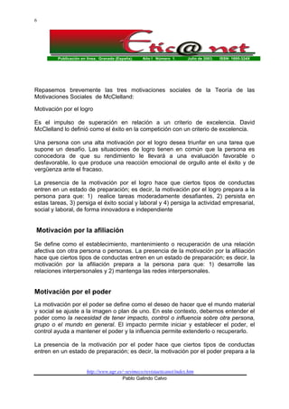 Publicación en línea. Granada (España). Año I Número 1. Julio de 2003. ISSN: 1695-324X
http://www.ugr.es/~sevimeco/revistaeticanet/index.htm
Pablo Galindo Calvo
6
Repasemos brevemente las tres motivaciones sociales de la Teoría de las
Motivaciones Sociales de McClelland:
Motivación por el logro
Es el impulso de superación en relación a un criterio de excelencia. David
McClelland lo definió como el éxito en la competición con un criterio de excelencia.
Una persona con una alta motivación por el logro desea triunfar en una tarea que
supone un desafío. Las situaciones de logro tienen en común que la persona es
conocedora de que su rendimiento le llevará a una evaluación favorable o
desfavorable, lo que produce una reacción emocional de orgullo ante el éxito y de
vergüenza ante el fracaso.
La presencia de la motivación por el logro hace que ciertos tipos de conductas
entren en un estado de preparación; es decir, la motivación por el logro prepara a la
persona para que: 1) realice tareas moderadamente desafiantes, 2) persista en
estas tareas, 3) persiga el éxito social y laboral y 4) persiga la actividad empresarial,
social y laboral, de forma innovadora e independiente
Motivación por la afiliación
Se define como el establecimiento, mantenimiento o recuperación de una relación
afectiva con otra persona o personas. La presencia de la motivación por la afiliación
hace que ciertos tipos de conductas entren en un estado de preparación; es decir, la
motivación por la afiliación prepara a la persona para que: 1) desarrolle las
relaciones interpersonales y 2) mantenga las redes interpersonales.
Motivación por el poder
La motivación por el poder se define como el deseo de hacer que el mundo material
y social se ajuste a la imagen o plan de uno. En este contexto, debemos entender el
poder como la necesidad de tener impacto, control o influencia sobre otra persona,
grupo o el mundo en general. El impacto permite iniciar y establecer el poder, el
control ayuda a mantener el poder y la influencia permite extenderlo o recuperarlo.
La presencia de la motivación por el poder hace que ciertos tipos de conductas
entren en un estado de preparación; es decir, la motivación por el poder prepara a la
 