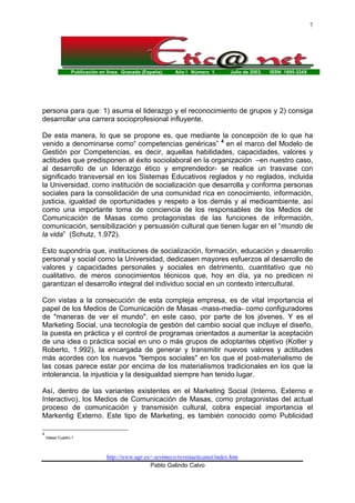 Publicación en línea. Granada (España). Año I Número 1. Julio de 2003. ISSN: 1695-324X
http://www.ugr.es/~sevimeco/revistaeticanet/index.htm
Pablo Galindo Calvo
7
persona para que: 1) asuma el liderazgo y el reconocimiento de grupos y 2) consiga
desarrollar una carrera socioprofesional influyente.
De esta manera, lo que se propone es, que mediante la concepción de lo que ha
venido a denominarse como“ competencias genéricas” 4
en el marco del Modelo de
Gestión por Competencias, es decir, aquellas habilidades, capacidades, valores y
actitudes que predisponen al éxito sociolaboral en la organización –en nuestro caso,
al desarrollo de un liderazgo ético y emprendedor- se realice un trasvase con
significado transversal en los Sistemas Educativos reglados y no reglados, incluida
la Universidad, como institución de socialización que desarrolla y conforma personas
sociales para la consolidación de una comunidad rica en conocimiento, información,
justicia, igualdad de oportunidades y respeto a los demás y al medioambiente, así
como una importante toma de conciencia de los responsables de los Medios de
Comunicación de Masas como protagonistas de las funciones de información,
comunicación, sensibilización y persuasión cultural que tienen lugar en el “mundo de
la vida” (Schutz, 1.972).
Esto supondría que, instituciones de socialización, formación, educación y desarrollo
personal y social como la Universidad, dedicasen mayores esfuerzos al desarrollo de
valores y capacidades personales y sociales en detrimento, cuantitativo que no
cualitativo, de meros conocimientos técnicos que, hoy en día, ya no predicen ni
garantizan el desarrollo integral del individuo social en un contexto intercultural.
Con vistas a la consecución de esta compleja empresa, es de vital importancia el
papel de los Medios de Comunicación de Masas -mass-media- como configuradores
de "maneras de ver el mundo", en este caso, por parte de los jóvenes. Y es el
Marketing Social, una tecnología de gestión del cambio social que incluye el diseño,
la puesta en práctica y el control de programas orientados a aumentar la aceptación
de una idea o práctica social en uno o más grupos de adoptantes objetivo (Kotler y
Roberto, 1.992), la encargada de generar y transmitir nuevos valores y actitudes
más acordes con los nuevos "tiempos sociales" en los que el post-materialismo de
las cosas parece estar por encima de los materialismos tradicionales en los que la
intolerancia, la injusticia y la desigualdad siempre han tenido lugar.
Así, dentro de las variantes existentes en el Marketing Social (Interno, Externo e
Interactivo), los Medios de Comunicación de Masas, como protagonistas del actual
proceso de comunicación y transmisión cultural, cobra especial importancia el
Markentig Externo. Este tipo de Marketing, es también conocido como Publicidad
4
Véase Cuadro 1
 