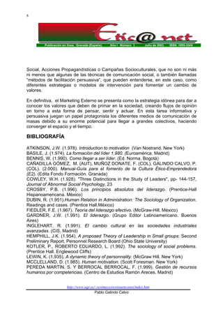 Publicación en línea. Granada (España). Año I Número 1. Julio de 2003. ISSN: 1695-324X
http://www.ugr.es/~sevimeco/revistaeticanet/index.htm
Pablo Galindo Calvo
8
Social, Acciones Propagandísticas o Campañas Socioculturales, que no son ni más
ni menos que algunas de las técnicas de comunicación social, o también llamadas
“métodos de facilitación persuasiva”, que pueden entenderse, en este caso, como
diferentes estrategias o modelos de intervención para fomentar un cambio de
valores.
En definitiva, el Marketing Externo se presenta como la estrategia idónea para dar a
conocer los valores que deben de primar en la sociedad, creando flujos de opinión
en torno a esta forma de pensar, sentir y actuar. En esta tarea informativa y
persuasiva juegan un papel protagonista los diferentes medios de comunicación de
masas debido a su enorme potencial para llegar a grandes colectivos, haciendo
converger el espacio y el tiempo.
BIBLIOGRAFÍA
ATKINSON, J.W. (1.978). Introduction to motivation (Van Nostrand. New York)
BASILE, J. (1.974). La formación del líder 1.980. (Euroamérica. Madrid)
BENNIS, W. (1.990). Como llegar a ser líder. (Ed. Norma. Bogotá)
CAÑADILLA GÓMEZ, M. (AUT), MUÑOZ DONATE, F. (COL), GALINDO CALVO, P.
(COL). (2.000). Manual-Guía para el fomento de la Cultura Ético-Emprendedora
(E2). (Edita Fondo Formación. Granada)
COWLEY, W.H. (1.928). "Three Distinctions in the Study of Leaders", pp- 144-157,
Journal of Abnormal Social Psychology, 23
CROSBY, P.B. (1.996). Los principios absolutos del liderazgo. (Prentice-Hall
Hispanoamericana. México)
DUBIN, R. (1.951).Human Relation in Administration: The Sociology of Organization.
Readings and cases. (Prentice Hall.México)
FIEDLER, F.E. (1.967). Teoría del liderazgo efectivo. (McGraw-Hill. México)
GARDNER, J.W. (1.991). El liderazgo. (Grupo Editor Latinoamericano. Buenos
Aires)
INGLEHART, R. (1.991). El cambio cultural en las sociedades industriales
avanzadas. (CIS. Madrid)
HEMPHILL, J.K. (1.954). A proposed Theory of Leadership in Small groups. Second
Preliminary Report, Personnel Research Board (Ohio State University)
KOTLER, P., ROBERTO EDUARDO, L. (1.992). The sociology of social problems.
(Prentice Hall. Englewood Cliffs)
LEWIN, K. (1.935), A dynamic theory of personnality. (McGraw Hill. New York)
MCCLELLAND, D. (1.985). Human motivation. (Scott Foresman. New York)
PEREDA MARTÍN, S. Y BERROCAL BERROCAL, F. (1.999). Gestión de recursos
humanos por competencias. (Centro de Estudios Ramón Areces. Madrid)
 