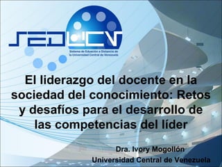 El liderazgo del docente en la
sociedad del conocimiento: Retos
y desafíos para el desarrollo de
las competencias del líder
Dra. Ivory Mogollón
Universidad Central de Venezuela
 