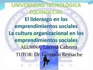 ALUMNA: Lorena Cabrera
TUTOR: Dr. Gonzalo Remache
UNIVERSIDAD TECNOLÓGICA
EQUINOCCIAL
El liderazgo en los
emprendimientos sociales
La cultura organizacional en los
emprendimientos sociales
 