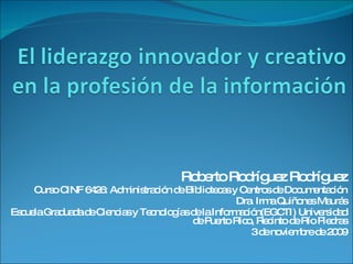 El liderazgoinnovador y creativo en la profesión de la información Roberto RodríguezRodríguez Curso CINF 6426: Administración de Bibliotecas y Centros de Documentación Dra. Irma QuiñonesMaurás Escuela Graduada de Ciencias y Tecnologías de la Información(EGCTI) Universidad de Puerto Rico, Recinto de Río Piedras 3 de noviembre de 2009 