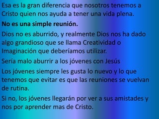 Esa es la gran diferencia que nosotros tenemos a
Cristo quien nos ayuda a tener una vida plena.
No es una simple reunión.
Dios no es aburrido, y realmente Dios nos ha dado
algo grandioso que se llama Creatividad o
Imaginación que deberíamos utilizar.
Sería malo aburrir a los jóvenes con Jesús
Los jóvenes siempre les gusta lo nuevo y lo que
tenemos que evitar es que las reuniones se vuelvan
de rutina.
Si no, los jóvenes llegarán por ver a sus amistades y
nos por aprender mas de Cristo.
 