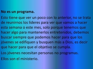 No es un programa.
Esto tiene que ver un poco con lo anterior, no se trata
de reunirnos los lideres para ver que vamos a hacer
esta semana o este mes, solo porque tenemos que
hacer algo para mantenerlos entretenidos, debemos
buscar siempre que podemos hacer para que los
jóvenes se edifiquen y busquen más a Dios, es decir
que hacer para que el objetivo se cumpla.
Los jóvenes necesitan personas no programas.
Ellos son el ministerio.
 