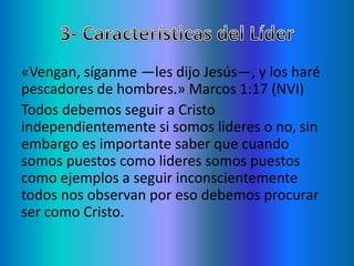 «Vengan, síganme —les dijo Jesús—, y los haré
pescadores de hombres.» Marcos 1:17 (NVI)
Todos debemos seguir a Cristo
independientemente si somos lideres o no, sin
embargo es importante saber que cuando
somos puestos como lideres somos puestos
como ejemplos a seguir inconscientemente
todos nos observan por eso debemos procurar
ser como Cristo.
 
