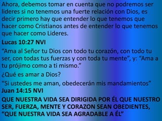 Ahora, debemos tomar en cuenta que no podremos ser
lideres si no tenemos una fuerte relación con Dios, es
decir primero hay que entender lo que tenemos que
hacer como Cristianos antes de entender lo que tenemos
que hacer como Lideres.
Lucas 10:27 NVI
“Ama al Señor tu Dios con todo tu corazón, con todo tu
ser, con todas tus fuerzas y con toda tu mente”, y: “Ama a
tu prójimo como a ti mismo.”
¿Qué es amar a Dios?
“Si ustedes me aman, obedecerán mis mandamientos”
Juan 14:15 NVI
QUE NUESTRA VIDA SEA DIRIGIDA POR ÉL QUE NUESTRO
SER, FUERZA, MENTE Y CORAZON SEAN OBEDIENTES,
“QUE NUESTRA VIDA SEA AGRADABLE A ÉL”
 