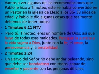 - Vamos a ver algunas de las recomendaciones que
Pablo le hizo a Timoteo, este se habia convertido en
un Pastor en la iglesia de Efeso a los 36- 38 años de
edad, y Pablo le dio algunas cosas que realmente
debemos de tener todos:
- 1 Timoteo 6:11 NTV
- Pero tú, Timoteo, eres un hombre de Dios; así que
huye de todas esas maldades. Persigue la justicia y
la vida sujeta a Dios, junto con la fe, el amor, la
perseverancia y la amabilidad.
- 2 Timoteo 2:24
- Un siervo del Señor no debe andar peleando, sino
que debe ser bondadoso con todos, capaz de
enseñar y paciente con las personas difíciles.
 
