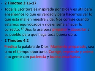 - 2 Timoteo 3:16-17
- Toda la Escritura es inspirada por Dios y es útil para
enseñarnos lo que es verdad y para hacernos ver lo
que está mal en nuestra vida. Nos corrige cuando
estamos equivocados y nos enseña a hacer lo
correcto. 17 Dios la usa para preparar y capacitar a
su pueblo para que haga toda buena obra.
- 2 Timoteo 4:2
_ Predica la palabra de Dios. Mantente preparado, sea
o no el tiempo oportuno. Corrige, reprende y anima
a tu gente con paciencia y buena enseñanza.
 