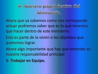 Ahora que ya sabemos como nos corresponde
actuar podremos saber que es lo que tenemos
que hacer dentro de este ministerio
Esto es parte de la visión o los objetivos que
queremos lograr.
Ahora algo importante que hay que entender es
nuestra responsabilidad principal
1- Trabajar en Equipo.
 