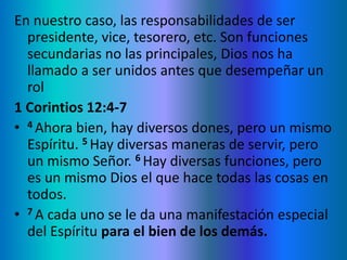 En nuestro caso, las responsabilidades de ser
presidente, vice, tesorero, etc. Son funciones
secundarias no las principales, Dios nos ha
llamado a ser unidos antes que desempeñar un
rol
1 Corintios 12:4-7
• 4 Ahora bien, hay diversos dones, pero un mismo
Espíritu. 5 Hay diversas maneras de servir, pero
un mismo Señor. 6 Hay diversas funciones, pero
es un mismo Dios el que hace todas las cosas en
todos.
• 7 A cada uno se le da una manifestación especial
del Espíritu para el bien de los demás.
 