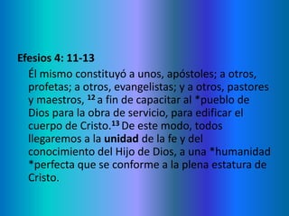 Efesios 4: 11-13
Él mismo constituyó a unos, apóstoles; a otros,
profetas; a otros, evangelistas; y a otros, pastores
y maestros, 12 a fin de capacitar al *pueblo de
Dios para la obra de servicio, para edificar el
cuerpo de Cristo.13 De este modo, todos
llegaremos a la unidad de la fe y del
conocimiento del Hijo de Dios, a una *humanidad
*perfecta que se conforme a la plena estatura de
Cristo.
 