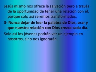 Jesús mismo nos ofrece la salvación pero a través
de la oportunidad de tener una relación con él,
porque solo así seremos transformados.
3- Nunca dejar de leer la palabra de Dios, orar y
que nuestra relación con Dios crezca cada día.
Solo así los jóvenes podrán ver un ejemplo en
nosotros, sino nos ignorarán.
 