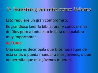 Esto requiere un gran compromiso.
Es grandioso Leer la biblia, orar y conocer mas
de Dios pero a todo esto le falta una palabra
muy importante:
ACTUAR
Una cosa es decir ojalá que Dios nos saque de
esta crisis o pueda mandar a más jóvenes, o que
no permita que mas jóvenes mueran.
 