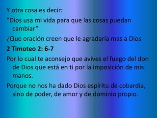 Y otra cosa es decir:
“Dios usa mi vida para que las cosas puedan
cambiar”
¿Que oración creen que le agradaría mas a Dios
2 Timoteo 2: 6-7
Por lo cual te aconsejo que avives el fuego del don
de Dios que está en ti por la imposición de mis
manos.
Porque no nos ha dado Dios espíritu de cobardía,
sino de poder, de amor y de dominio propio.
 